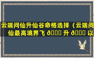 云端问仙升仙谷命格选择（云端问仙最高境界飞 🐛 升 🐟 以后）
